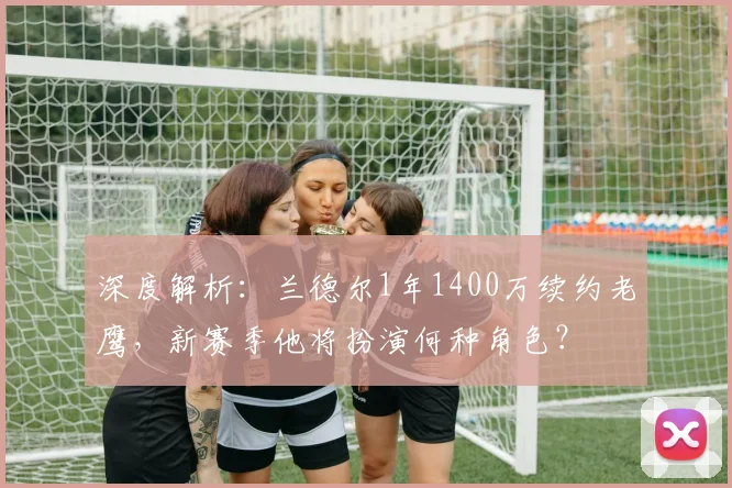 深度解析：兰德尔1年1400万续约老鹰，新赛季他将扮演何种角色？
