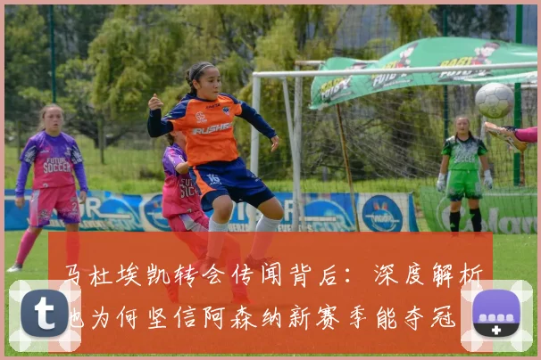 马杜埃凯转会传闻背后：深度解析他为何坚信阿森纳新赛季能夺冠