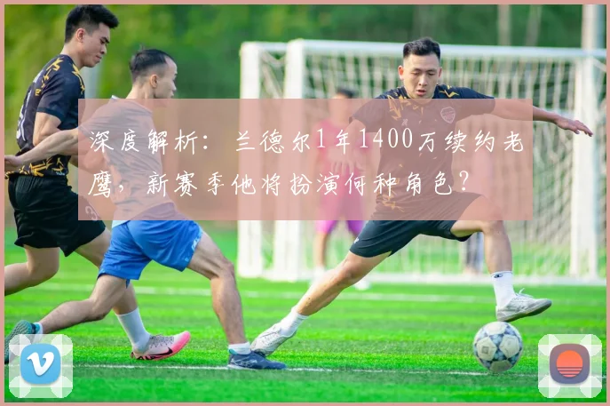 深度解析：兰德尔1年1400万续约老鹰，新赛季他将扮演何种角色？