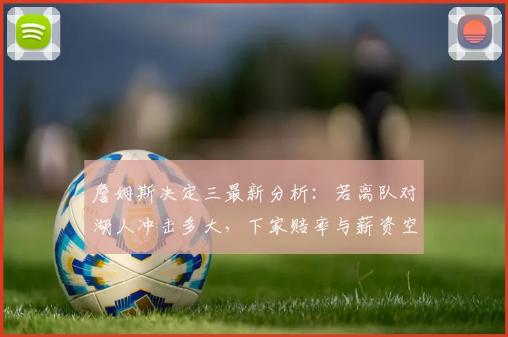 詹姆斯决定三最新分析：若离队对湖人冲击多大，下家赔率与薪资空间揭秘