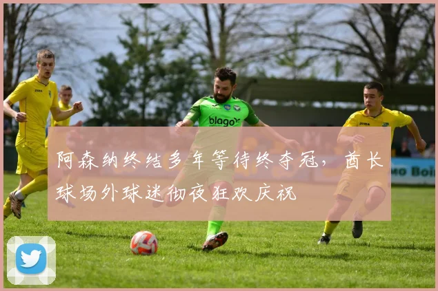阿森纳终结多年等待终夺冠，酋长球场外球迷彻夜狂欢庆祝