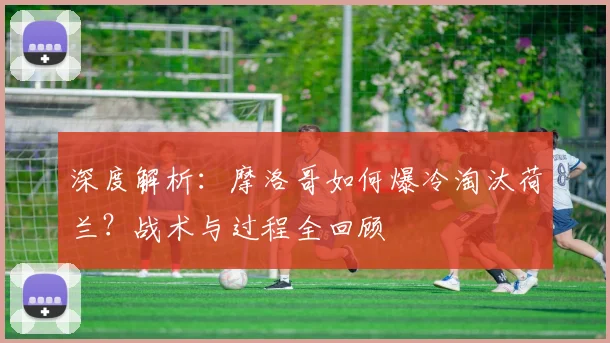 深度解析:摩洛哥如何爆冷淘汰荷兰?战术与过程全回顾