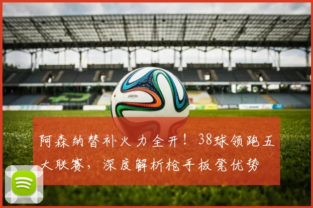阿森纳替补火力全开！38球领跑五大联赛，深度解析枪手板凳优势